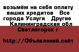 возьмём на себя оплату ваших кредитов - Все города Услуги » Другие   . Калининградская обл.,Светлогорск г.